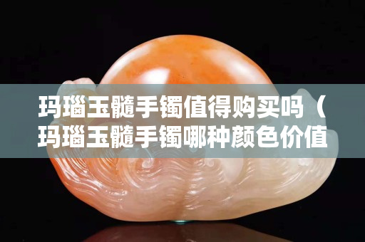 玛瑙玉髓手镯值得购买吗（玛瑙玉髓手镯哪种颜色价值高）