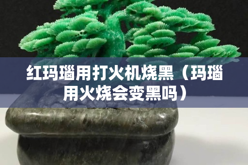 红玛瑙用打火机烧黑（玛瑙用火烧会变黑吗）