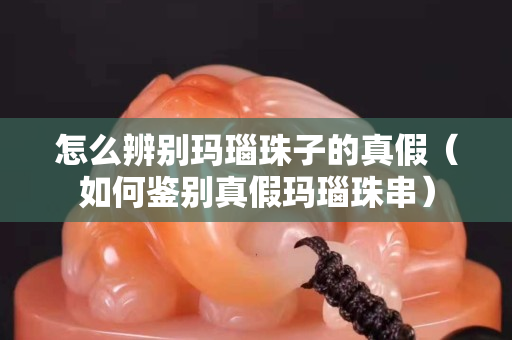 怎么辨别玛瑙珠子的真假（如何鉴别真假玛瑙珠串）