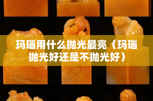 玛瑙用什么抛光最亮（玛瑙抛光好还是不抛光好）