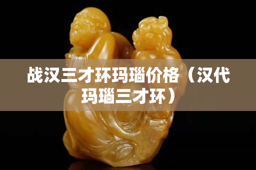战汉三才环玛瑙价格（汉代玛瑙三才环）