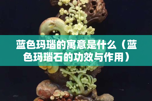 蓝色玛瑙的寓意是什么（蓝色玛瑙石的功效与作用）