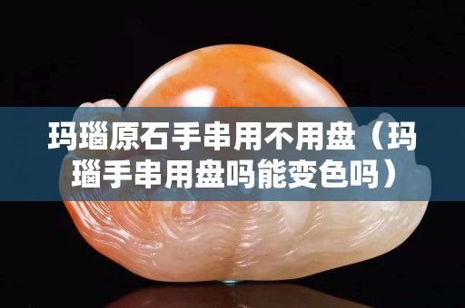 玛瑙原石手串用不用盘（玛瑙手串用盘吗能变色吗）