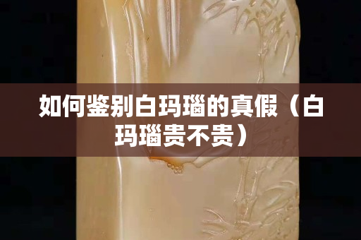 如何鉴别白玛瑙的真假（白玛瑙贵不贵）