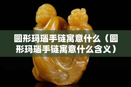 圆形玛瑙手链寓意什么（圆形玛瑙手链寓意什么含义）