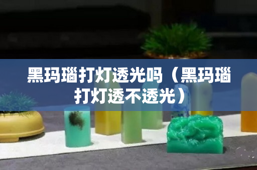 黑玛瑙打灯透光吗（黑玛瑙打灯透不透光）
