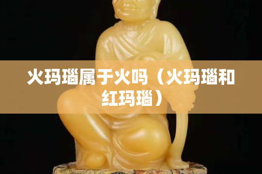 火玛瑙属于火吗（火玛瑙和红玛瑙）