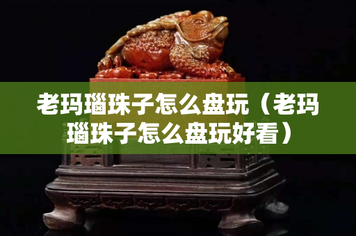 老玛瑙珠子怎么盘玩（老玛瑙珠子怎么盘玩好看）