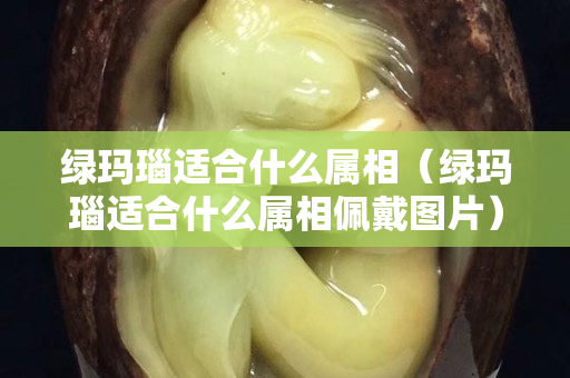 绿玛瑙适合什么属相（绿玛瑙适合什么属相佩戴图片）