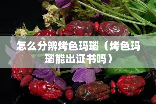 怎么分辨烤色玛瑙（烤色玛瑙能出证书吗）
