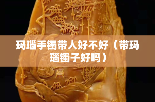 玛瑙手镯带人好不好（带玛瑙镯子好吗）