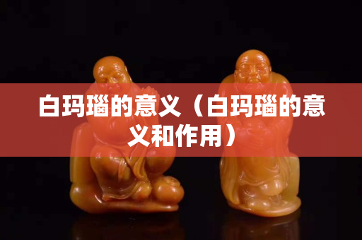 白玛瑙的意义（白玛瑙的意义和作用）