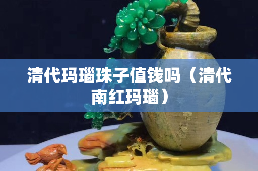 清代玛瑙珠子值钱吗（清代南红玛瑙）