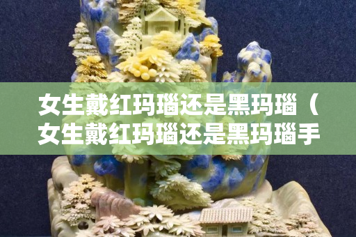 女生戴红玛瑙还是黑玛瑙（女生戴红玛瑙还是黑玛瑙手串好）