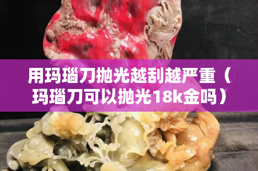 用玛瑙刀抛光越刮越严重（玛瑙刀可以抛光18k金吗）