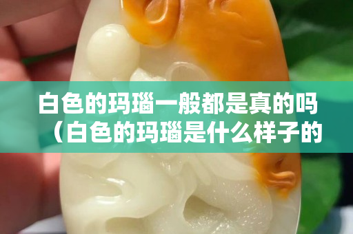 白色的玛瑙一般都是真的吗（白色的玛瑙是什么样子的）