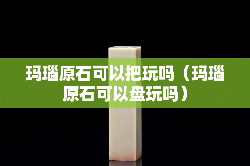 玛瑙原石可以把玩吗（玛瑙原石可以盘玩吗）
