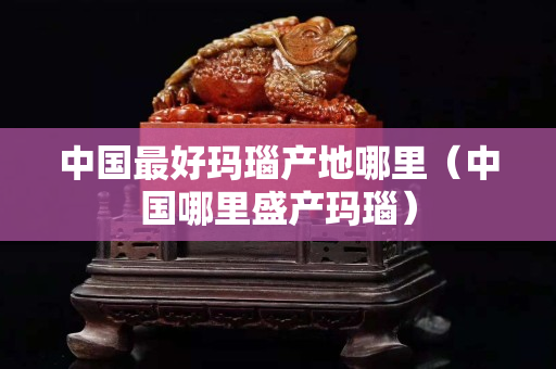 中国最好玛瑙产地哪里（中国哪里盛产玛瑙）