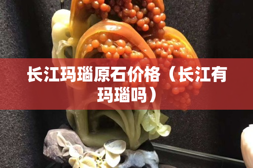 长江玛瑙原石价格（长江有玛瑙吗）