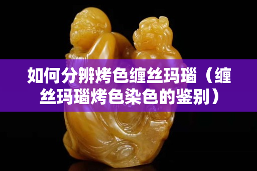 如何分辨烤色缠丝玛瑙（缠丝玛瑙烤色染色的鉴别）