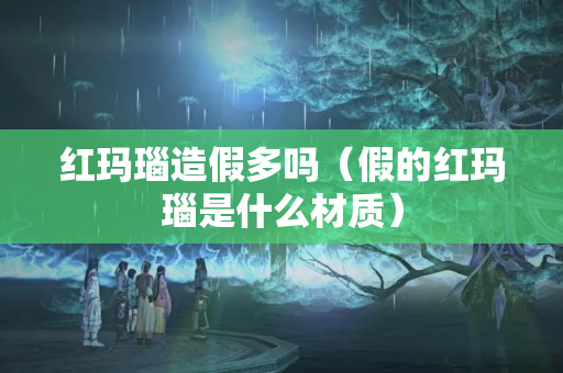 红玛瑙造假多吗（假的红玛瑙是什么材质）