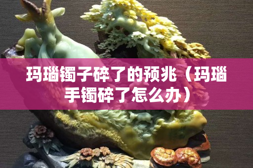 玛瑙镯子碎了的预兆（玛瑙手镯碎了怎么办）