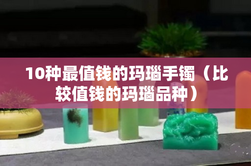 10种最值钱的玛瑙手镯（比较值钱的玛瑙品种）