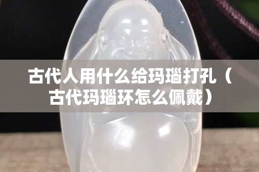 古代人用什么给玛瑙打孔（古代玛瑙环怎么佩戴）