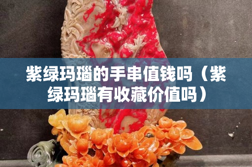 紫绿玛瑙的手串值钱吗（紫绿玛瑙有收藏价值吗）