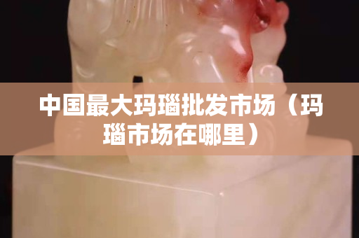 中国最大玛瑙批发市场（玛瑙市场在哪里）