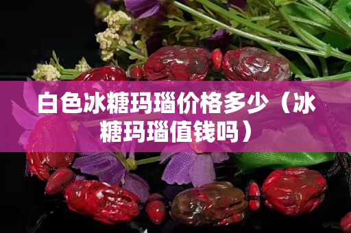 白色冰糖玛瑙价格多少（冰糖玛瑙值钱吗）