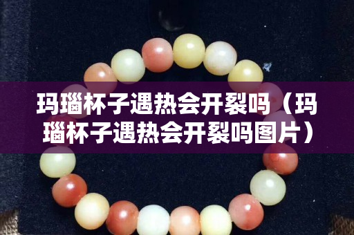 玛瑙杯子遇热会开裂吗（玛瑙杯子遇热会开裂吗图片）