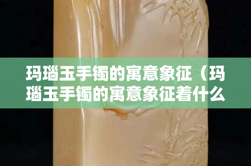 玛瑙玉手镯的寓意象征（玛瑙玉手镯的寓意象征着什么）