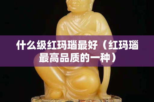 什么级红玛瑙最好（红玛瑙最高品质的一种）