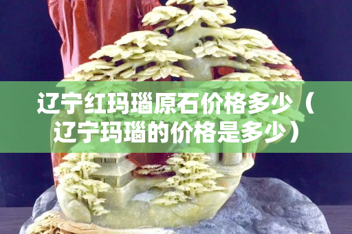 辽宁红玛瑙原石价格多少（辽宁玛瑙的价格是多少）