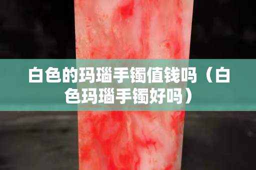 白色的玛瑙手镯值钱吗（白色玛瑙手镯好吗）
