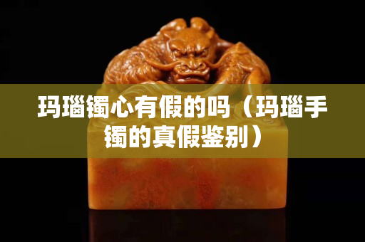玛瑙镯心有假的吗（玛瑙手镯的真假鉴别）