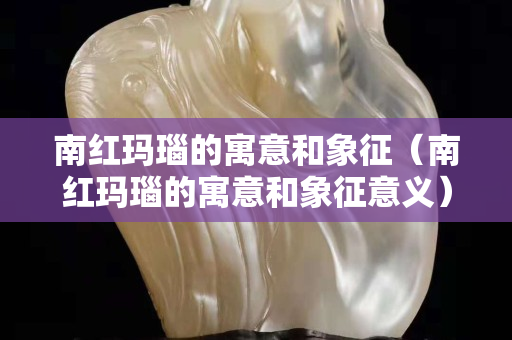 南红玛瑙的寓意和象征（南红玛瑙的寓意和象征意义）