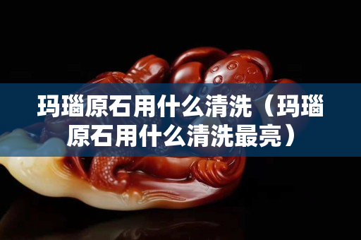 玛瑙原石用什么清洗（玛瑙原石用什么清洗最亮）