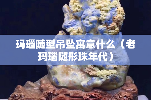 玛瑙随型吊坠寓意什么（老玛瑙随形珠年代）