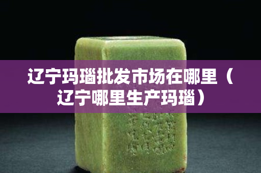 辽宁玛瑙批发市场在哪里（辽宁哪里生产玛瑙）