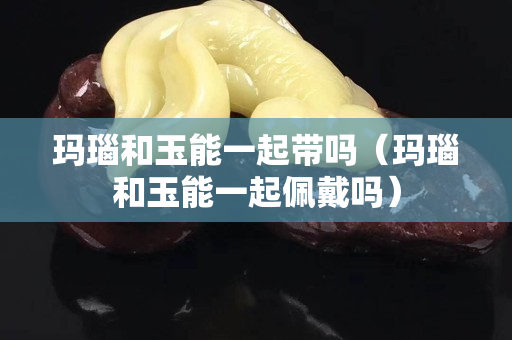 玛瑙和玉能一起带吗（玛瑙和玉能一起佩戴吗）