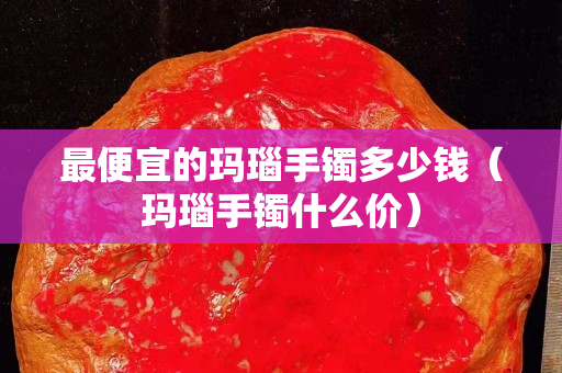 最便宜的玛瑙手镯多少钱（玛瑙手镯什么价）