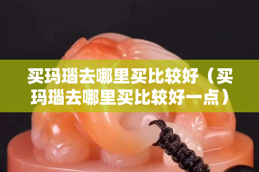 买玛瑙去哪里买比较好（买玛瑙去哪里买比较好一点）
