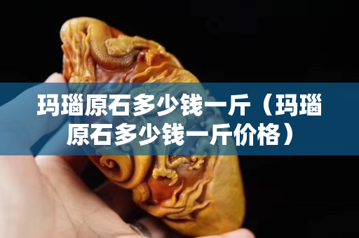 玛瑙原石多少钱一斤（玛瑙原石多少钱一斤价格）
