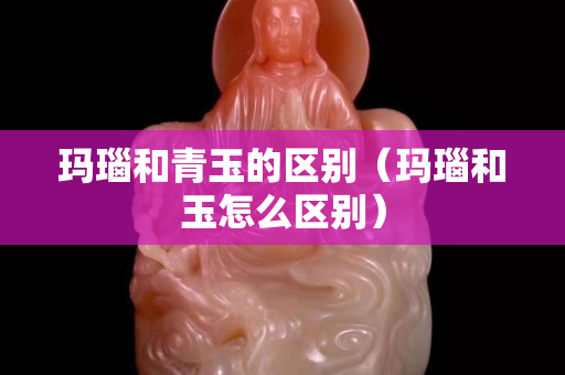 玛瑙和青玉的区别（玛瑙和玉怎么区别）