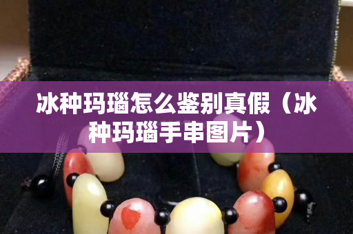 冰种玛瑙怎么鉴别真假（冰种玛瑙手串图片）
