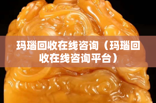 玛瑙回收在线咨询（玛瑙回收在线咨询平台）