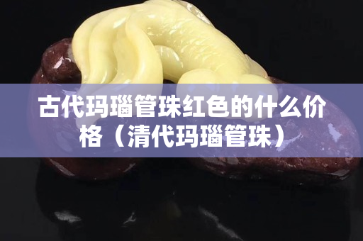 古代玛瑙管珠红色的什么价格（清代玛瑙管珠）