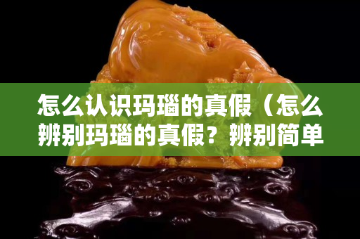 怎么认识玛瑙的真假（怎么辨别玛瑙的真假？辨别简单方法）
